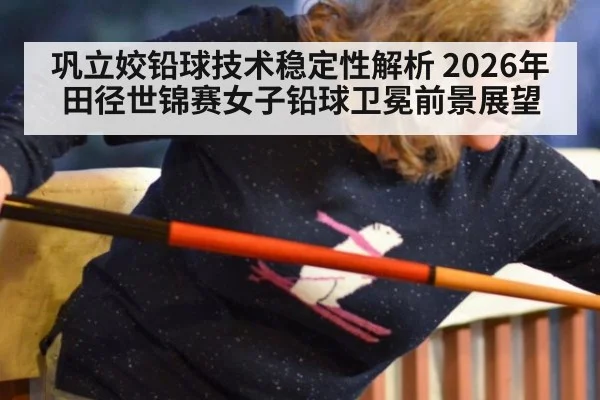 巩立姣铅球技术稳定性解析 2026年田径世锦赛女子铅球卫冕前景展望